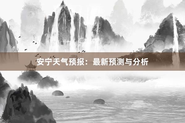 安宁天气预报：最新预测与分析